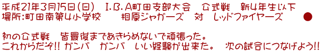 平成21年3月15日(日) I.B.A町田支部大会 公式戦 新4年生以下 場所:町田南第4小学校 相原ジャガーズ 対 レッドファイヤーズ ● 初の公式戦 皆最後まであきらめないで頑張った。 これからだぞ!! ガンバ ガンバ いい経験が出来た。 次の試合につなげよう!!