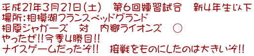 平成21年3月21日(土) 第6回練習試合 新4年生以下 場所:相模湖フランスベッドグランド 相原ジャガーズ 対 内郷ライオンズ ○ やったぜ!!今季4勝目!! ナイスゲームだったぞ!! 接戦をものにしたのは大きいぞ!!