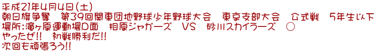 平成21年4月4日(土) 朝日旗争奪 第39回関東団地野球少年野球大会 東京支部大会 公式戦 5年生以下 場所:滝ヶ原運動場D面 相原ジャガーズ VS 砂川スカイラーズ ○ やったぜ!! 初戦勝利だ!! 次回も頑張ろう!!
