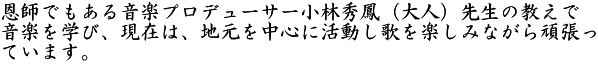 恩師でもある音楽プロデューサー小林秀鳳(大人)先生の教えで 音楽を学び、現在は、地元を中心に活動し歌を楽しみながら頑張っ ています。