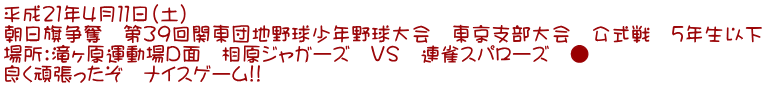 平成21年4月11日(土) 朝日旗争奪 第39回関東団地野球少年野球大会 東京支部大会 公式戦 5年生以下 場所:滝ヶ原運動場D面 相原ジャガーズ VS 連雀スパローズ ● 良く頑張ったぞ ナイスゲーム!!
