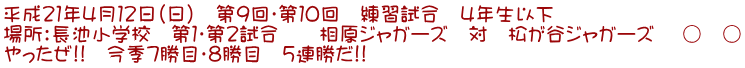 平成21年4月12日(日) 第9回・第10回 練習試合 4年生以下 場所:長池小学校 第1・第2試合 相原ジャガーズ 対 松が谷ジャガーズ ○ ○ やったぜ!! 今季7勝目・8勝目 5連勝だ!!