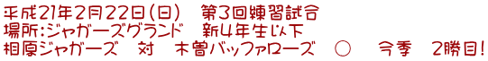 平成21年2月22日(日) 第3回練習試合 場所:ジャガーズグランド 新4年生以下 相原ジャガーズ 対 木曽バッファローズ ○ 今季 2勝目!