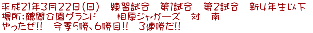 平成21年3月22日(日) 練習試合 第1試合 第2試合 新4年生以下 場所:鶴間公園グランド 相原ジャガーズ 対 南 やったぜ!! 今季5勝、6勝目!! 3連勝だ!!