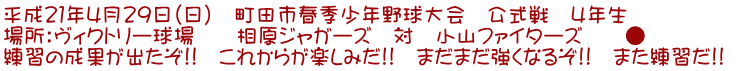 平成21年4月29日(日) 町田市春季少年野球大会 公式戦 4年生 場所:ヴィクトリー球場 相原ジャガーズ 対 小山ファイターズ ● 練習の成果が出たぞ!! これからが楽しみだ!! まだまだ強くなるぞ!! また練習だ!!