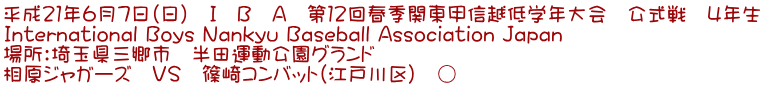 平成21年6月7日(日) I B A 第12回春季関東甲信越低学年大会 公式戦 4年生 International Boys Nankyu Baseball Association Japan 場所:埼玉県三郷市 半田運動公園グランド 相原ジャガーズ VS 篠崎コンバット(江戸川区) ○