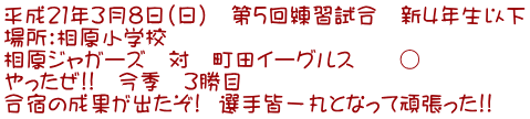 平成21年3月8日(日) 第5回練習試合 新4年生以下 場所:相原小学校 相原ジャガーズ 対 町田イーグルス ○ やったぜ!! 今季 3勝目 合宿の成果が出たぞ! 選手皆一丸となって頑張った!!