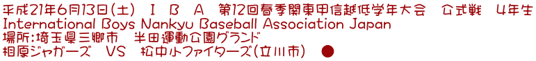 平成21年6月13日(土) I B A 第12回春季関東甲信越低学年大会 公式戦 4年生 International Boys Nankyu Baseball Association Japan 場所:埼玉県三郷市 半田運動公園グランド 相原ジャガーズ VS 松中小ファイターズ(立川市) ●